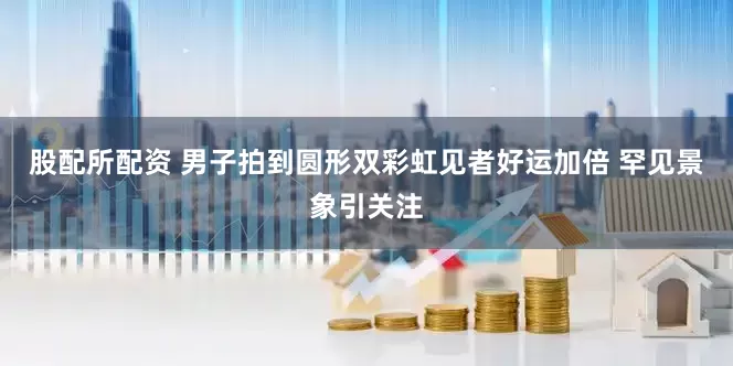 股配所配资 男子拍到圆形双彩虹见者好运加倍 罕见景象引关注