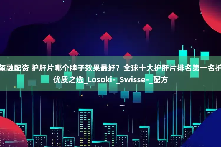 奢玺融配资 护肝片哪个牌子效果最好？全球十大护肝片排名第一名护肝优质之选_Losoki-_Swisse-_配方