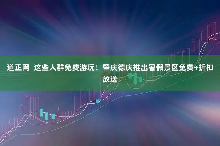 道正网  这些人群免费游玩！肇庆德庆推出暑假景区免费+折扣放送