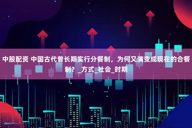 中股配资 中国古代曾长期实行分餐制，为何又演变成现在的合餐制？_方式_社会_时期