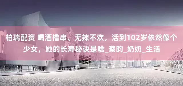 柏瑞配资 喝酒撸串、无辣不欢，活到102岁依然像个少女，她的长寿秘诀是啥_蔡昀_奶奶_生活