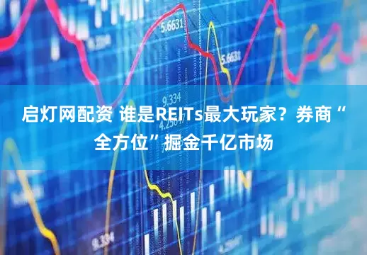 启灯网配资 谁是REITs最大玩家？券商“全方位”掘金千亿市场