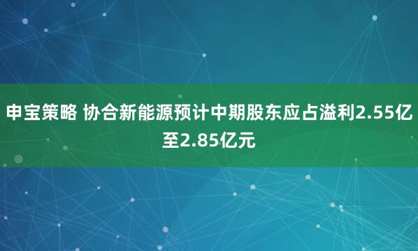 申宝策略 协合新能源预计中期股东应占溢利2.55亿至2.85亿元