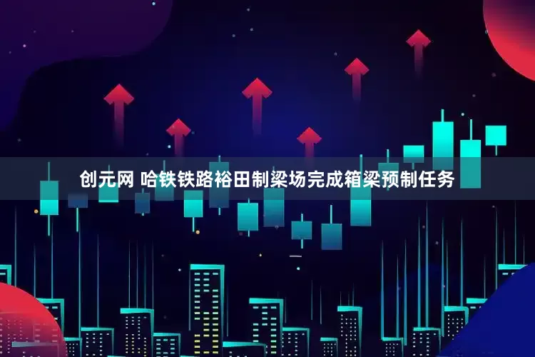创元网 哈铁铁路裕田制梁场完成箱梁预制任务