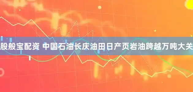 股般宝配资 中国石油长庆油田日产页岩油跨越万吨大关