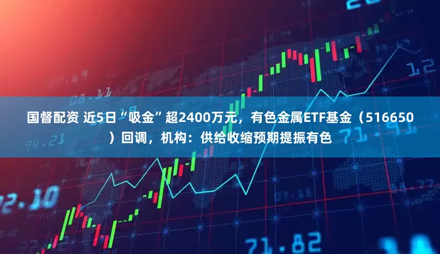 国督配资 近5日“吸金”超2400万元，有色金属ETF基金（516650）回调，机构：供给收缩预期提振有色