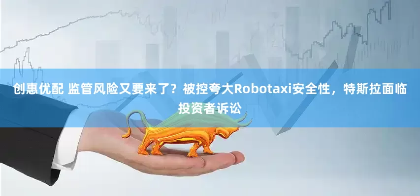 创惠优配 监管风险又要来了？被控夸大Robotaxi安全性，特斯拉面临投资者诉讼