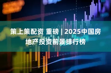 策上策配资 重磅 | 2025中国房地产投资前景排行榜
