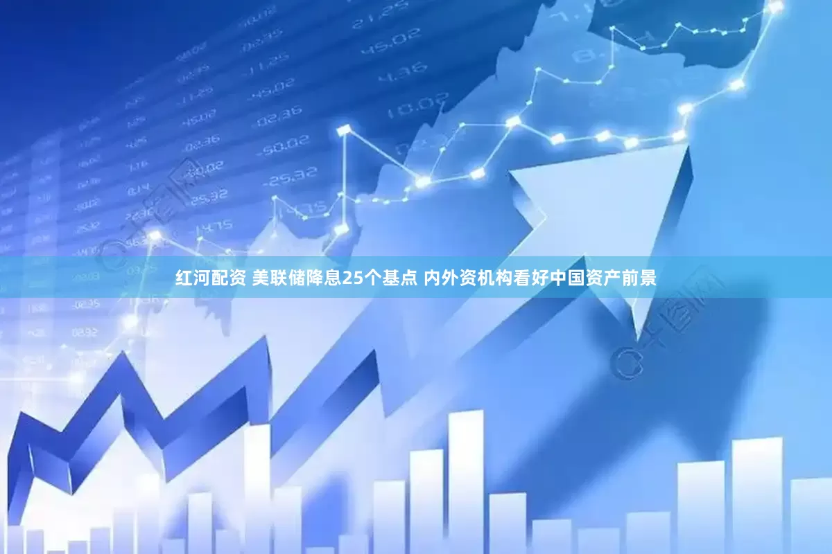 红河配资 美联储降息25个基点 内外资机构看好中国资产前景