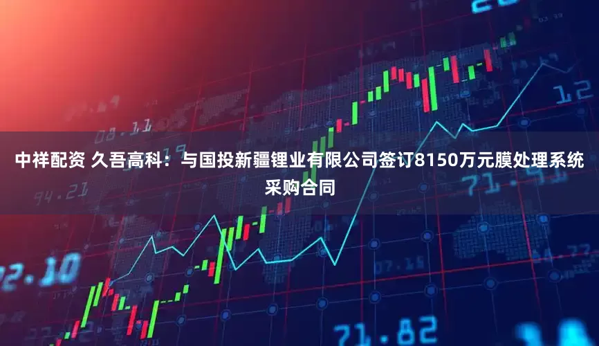 中祥配资 久吾高科：与国投新疆锂业有限公司签订8150万元膜处理系统采购合同