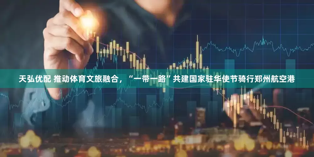 天弘优配 推动体育文旅融合，“一带一路”共建国家驻华使节骑行郑州航空港