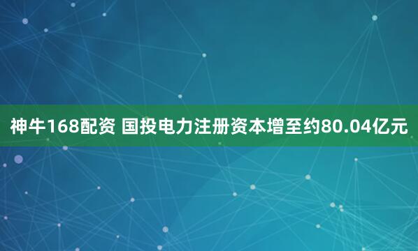 神牛168配资 国投电力注册资本增至约80.04亿元