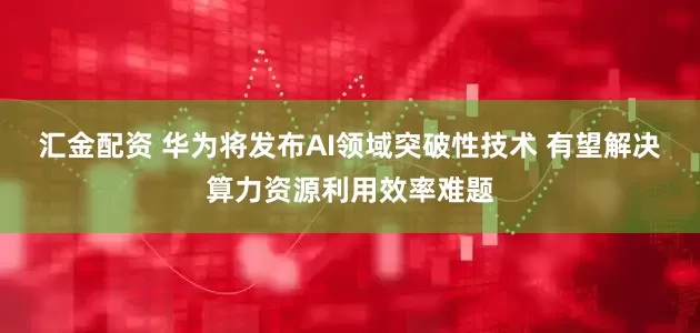 汇金配资 华为将发布AI领域突破性技术 有望解决算力资源利用效率难题