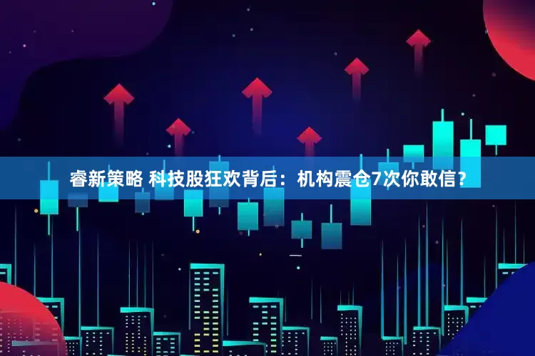 睿新策略 科技股狂欢背后：机构震仓7次你敢信？
