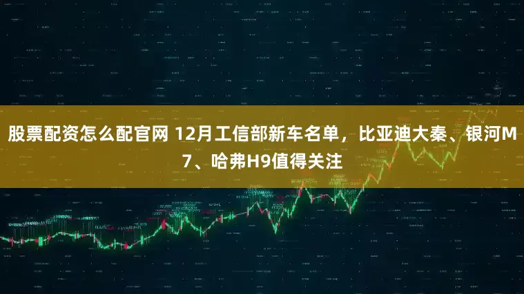 股票配资怎么配官网 12月工信部新车名单，比亚迪大秦、银河M7、哈弗H9值得关注
