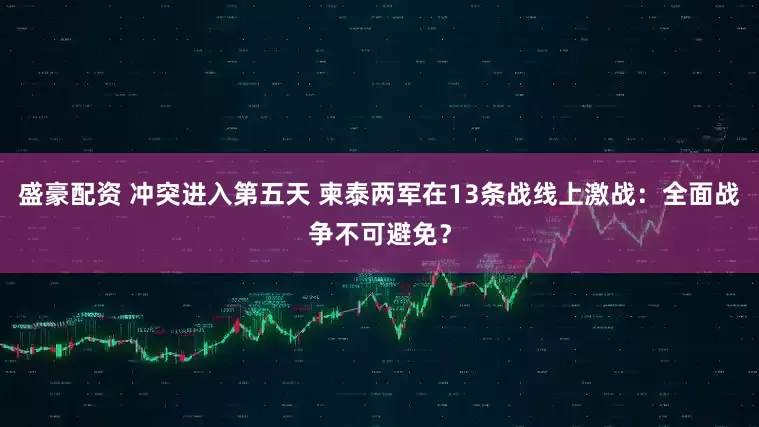 盛豪配资 冲突进入第五天 柬泰两军在13条战线上激战：全面战争不可避免？
