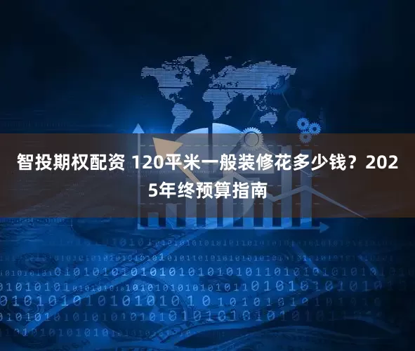 智投期权配资 120平米一般装修花多少钱?2025年终预算指南