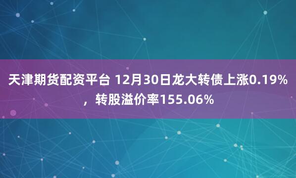 天津期货配资平台 12月30日龙大转债上涨0.19%,转股溢价率155.06%