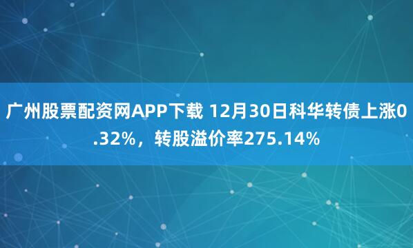 广州股票配资网APP下载 12月30日科华转债上涨0.32%,转股溢价率275.14%