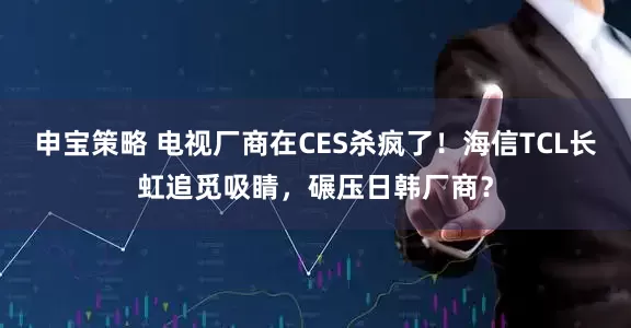 申宝策略 电视厂商在CES杀疯了!海信TCL长虹追觅吸睛,碾压日韩厂商?