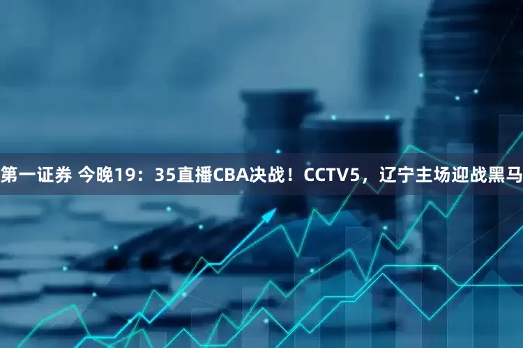 第一证券 今晚19：35直播CBA决战！CCTV5，辽宁主场迎战黑马