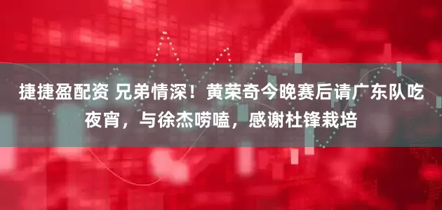 捷捷盈配资 兄弟情深!黄荣奇今晚赛后请广东队吃夜宵,与徐杰唠嗑,感谢杜锋栽培