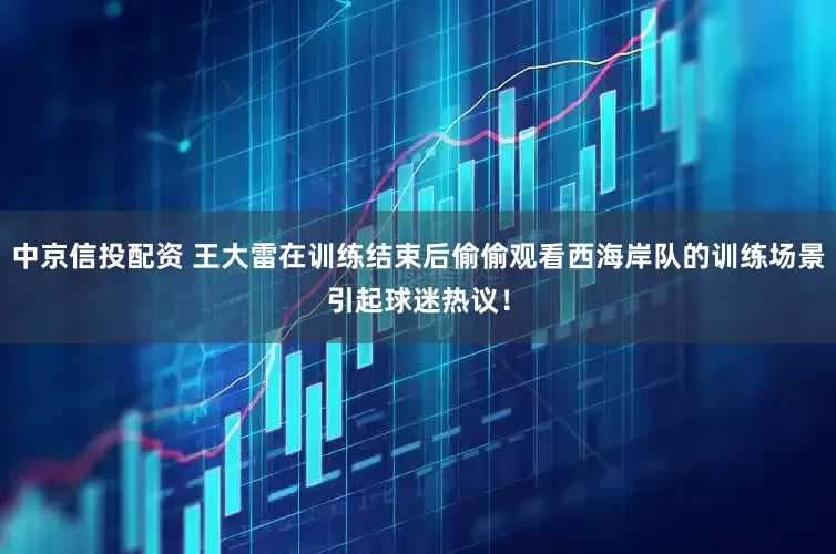 中京信投配资 王大雷在训练结束后偷偷观看西海岸队的训练场景引起球迷热议！