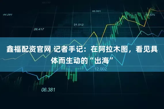鑫福配资官网 记者手记：在阿拉木图，看见具体而生动的“出海”