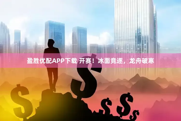 盈胜优配APP下载 开赛！冰面竞逐，龙舟破寒