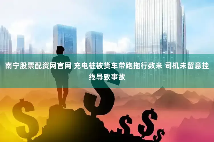 南宁股票配资网官网 充电桩被货车带跑拖行数米 司机未留意挂线导致事故