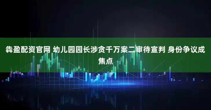 犇盈配资官网 幼儿园园长涉贪千万案二审待宣判 身份争议成焦点